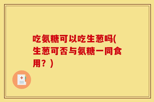 吃氨糖可以吃生葱吗(生葱可否与氨糖一同食用？)