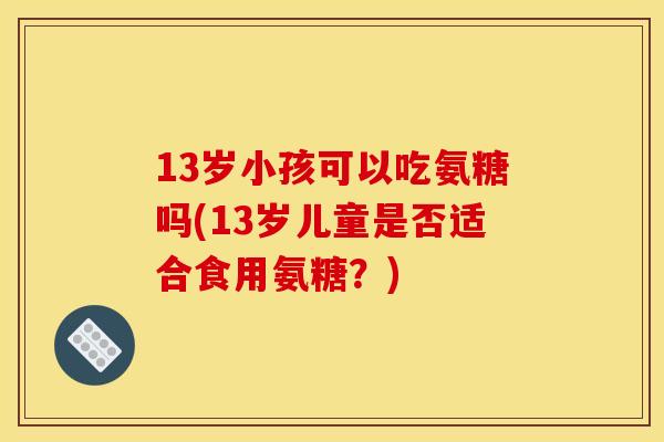 13岁小孩可以吃氨糖吗(13岁儿童是否适合食用氨糖？)