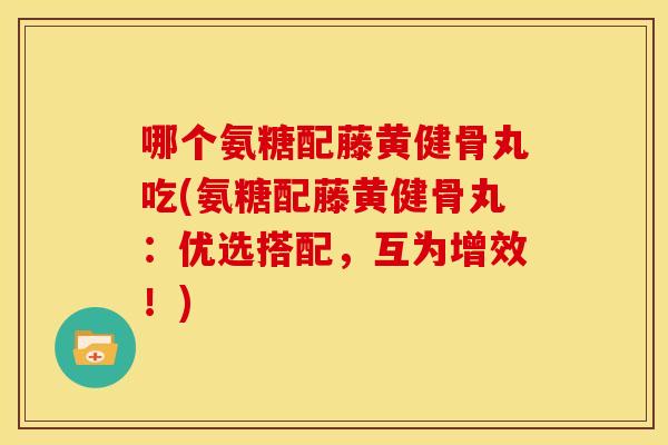 哪个氨糖配藤黄健骨丸吃(氨糖配藤黄健骨丸：优选搭配，互为增效！)