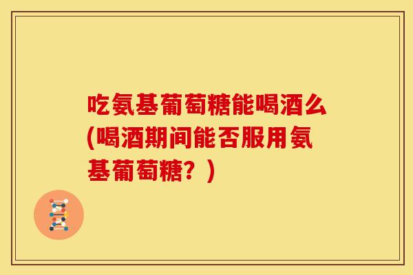 吃氨基葡萄糖能喝酒么(喝酒期间能否服用氨基葡萄糖？)