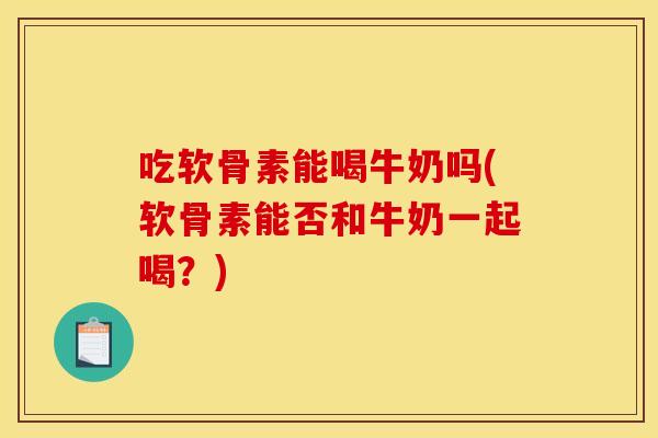 吃软骨素能喝牛奶吗(软骨素能否和牛奶一起喝？)