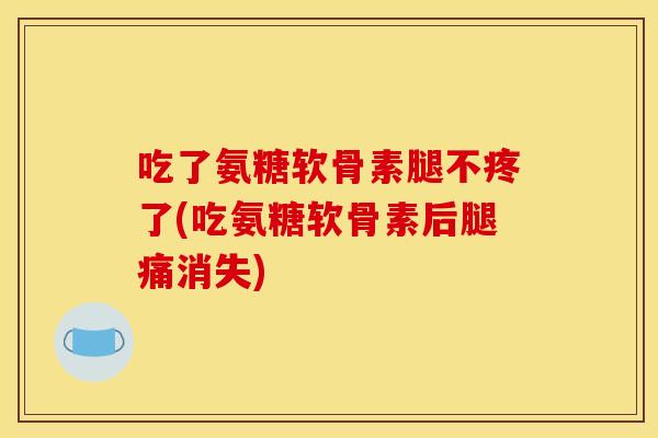 吃了氨糖软骨素腿不疼了(吃氨糖软骨素后腿痛消失)