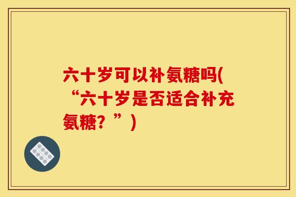 六十岁可以补氨糖吗(“六十岁是否适合补充氨糖？”)