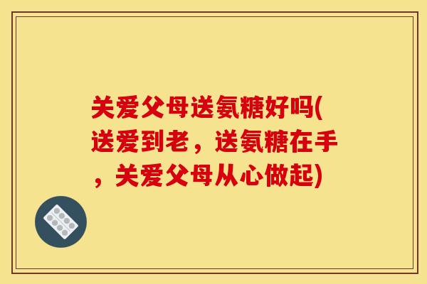 关爱父母送氨糖好吗(送爱到老，送氨糖在手，关爱父母从心做起)