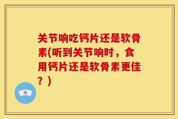 关节响吃钙片还是软骨素(听到关节响时，食用钙片还是软骨素更佳？)