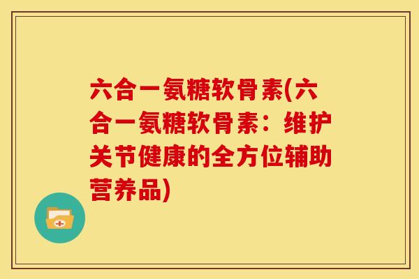 六合一氨糖软骨素(六合一氨糖软骨素：维护关节健康的全方位辅助营养品)