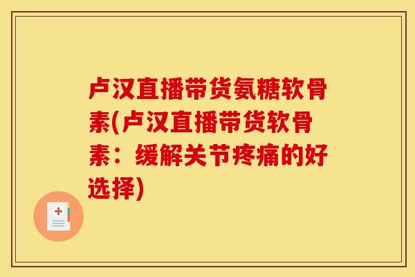 卢汉直播带货氨糖软骨素(卢汉直播带货软骨素：缓解关节疼痛的好选择)