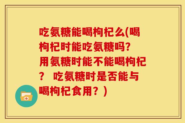 吃氨糖能喝枸杞么(喝枸杞时能吃氨糖吗？ 用氨糖时能不能喝枸杞？ 吃氨糖时是否能与喝枸杞食用？)