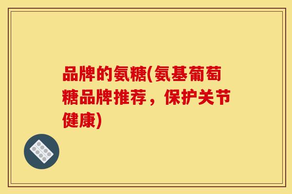 品牌的氨糖(氨基葡萄糖品牌推荐，保护关节健康)