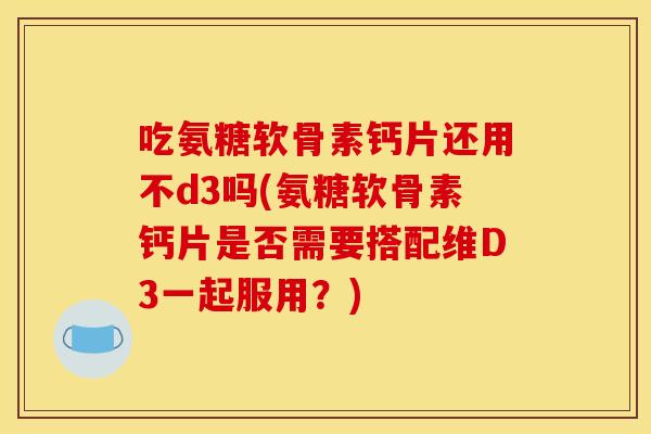 吃氨糖软骨素钙片还用不d3吗(氨糖软骨素钙片是否需要搭配维D3一起服用？)