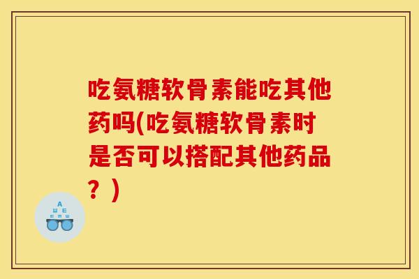 吃氨糖软骨素能吃其他药吗(吃氨糖软骨素时是否可以搭配其他药品？)