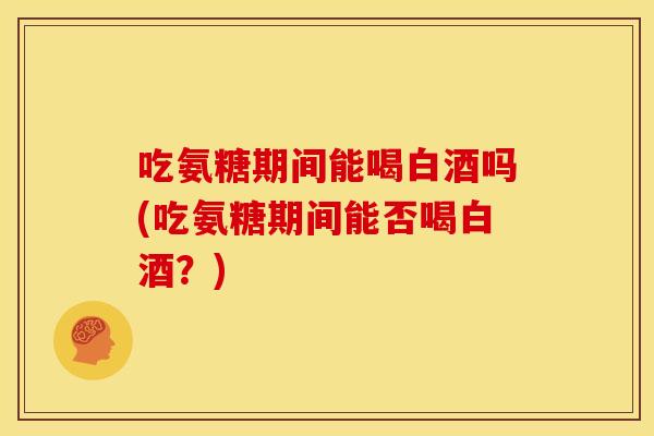 吃氨糖期间能喝白酒吗(吃氨糖期间能否喝白酒？)