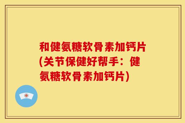 和健氨糖软骨素加钙片(关节保健好帮手：健氨糖软骨素加钙片)