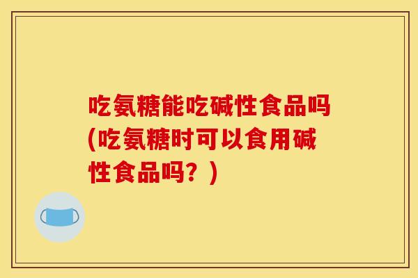 吃氨糖能吃碱性食品吗(吃氨糖时可以食用碱性食品吗？)