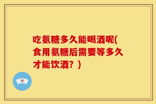 吃氨糖多久能喝酒呢(食用氨糖后需要等多久才能饮酒？)