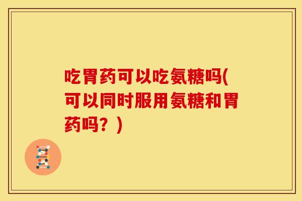 吃胃药可以吃氨糖吗(可以同时服用氨糖和胃药吗？)