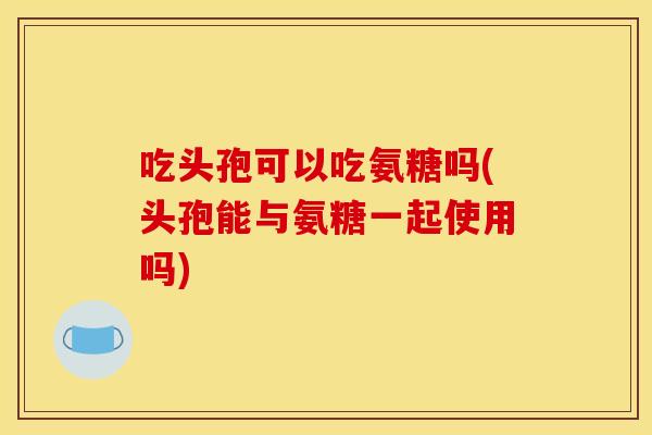 吃头孢可以吃氨糖吗(头孢能与氨糖一起使用吗)