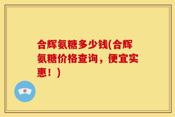 合辉氨糖多少钱(合辉氨糖价格查询，便宜实惠！)