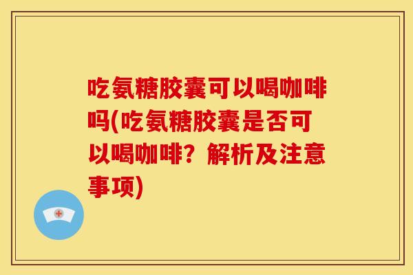 吃氨糖胶囊可以喝咖啡吗(吃氨糖胶囊是否可以喝咖啡？解析及注意事项)