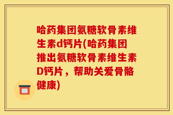 哈药集团氨糖软骨素维生素d钙片(哈药集团推出氨糖软骨素维生素D钙片，帮助关爱骨骼健康)