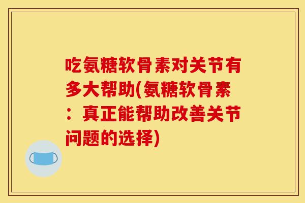 吃氨糖软骨素对关节有多大帮助(氨糖软骨素：真正能帮助改善关节问题的选择)