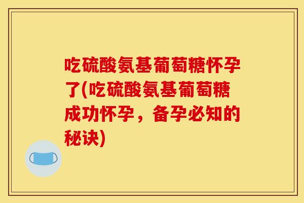 吃硫酸氨基葡萄糖怀孕了(吃硫酸氨基葡萄糖成功怀孕，备孕必知的秘诀)