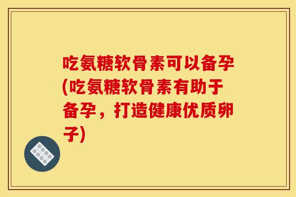 吃氨糖软骨素可以备孕(吃氨糖软骨素有助于备孕，打造健康优质卵子)
