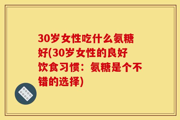 30岁女性吃什么氨糖好(30岁女性的良好饮食习惯：氨糖是个不错的选择)-第1张图片-关节骑士