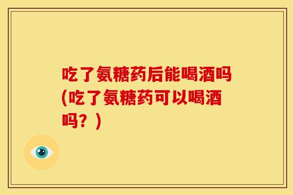 吃了氨糖药后能喝酒吗(吃了氨糖药可以喝酒吗？)