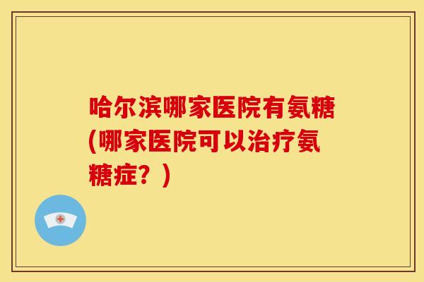 哈尔滨哪家医院有氨糖(哪家医院可以治疗氨糖症？)