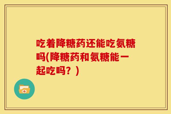 吃着降糖药还能吃氨糖吗(降糖药和氨糖能一起吃吗？)