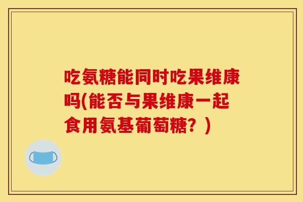 吃氨糖能同时吃果维康吗(能否与果维康一起食用氨基葡萄糖？)