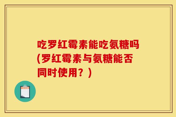 吃罗红霉素能吃氨糖吗(罗红霉素与氨糖能否同时使用？)