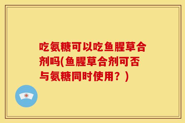 吃氨糖可以吃鱼腥草合剂吗(鱼腥草合剂可否与氨糖同时使用？)-第1张图片-关节骑士