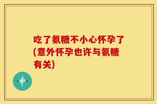 吃了氨糖不小心怀孕了(意外怀孕也许与氨糖有关)-第1张图片-关节骑士