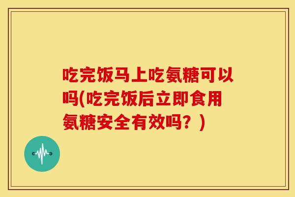 吃完饭马上吃氨糖可以吗(吃完饭后立即食用氨糖安全有效吗？)