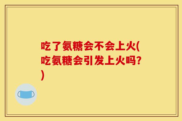 吃了氨糖会不会上火(吃氨糖会引发上火吗？)