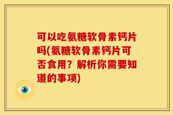可以吃氨糖软骨素钙片吗(氨糖软骨素钙片可否食用？解析你需要知道的事项)