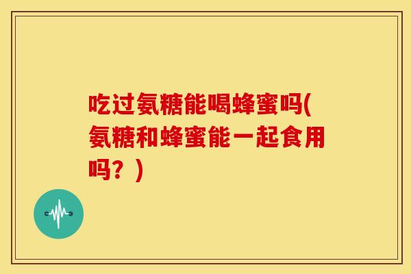 吃过氨糖能喝蜂蜜吗(氨糖和蜂蜜能一起食用吗？)