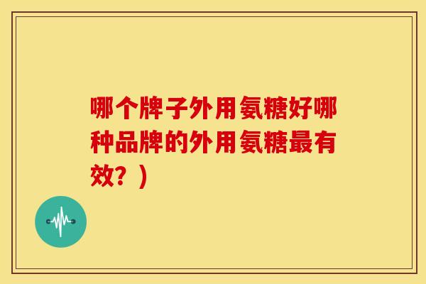 哪个牌子外用氨糖好哪种品牌的外用氨糖最有效？)