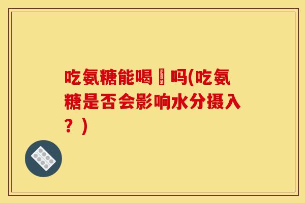 吃氨糖能喝氿吗(吃氨糖是否会影响水分摄入？)-第1张图片-关节骑士