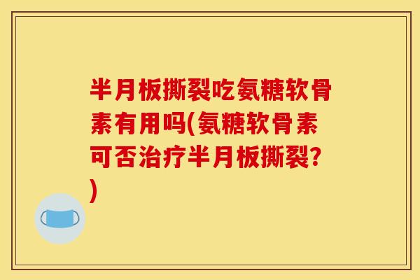 半月板撕裂吃氨糖软骨素有用吗(氨糖软骨素可否治疗半月板撕裂？)