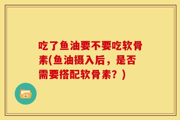 吃了鱼油要不要吃软骨素(鱼油摄入后，是否需要搭配软骨素？)