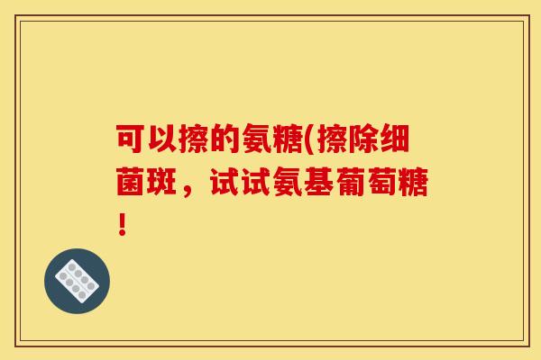 可以擦的氨糖(擦除细菌斑，试试氨基葡萄糖！