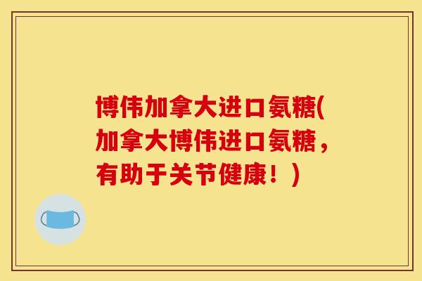 博伟加拿大进口氨糖(加拿大博伟进口氨糖，有助于关节健康！)
