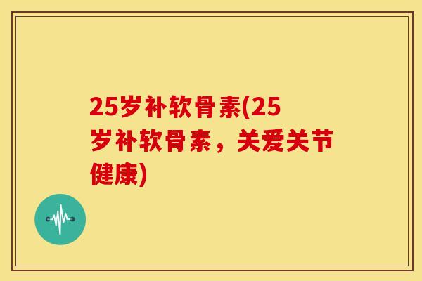 25岁补软骨素(25岁补软骨素，关爱关节健康)