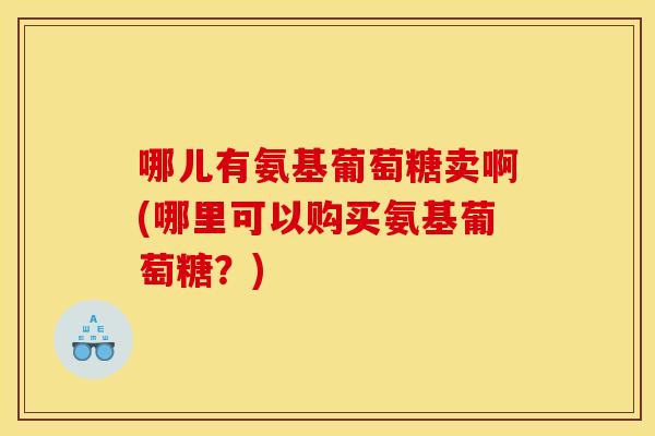 哪儿有氨基葡萄糖卖啊(哪里可以购买氨基葡萄糖？)