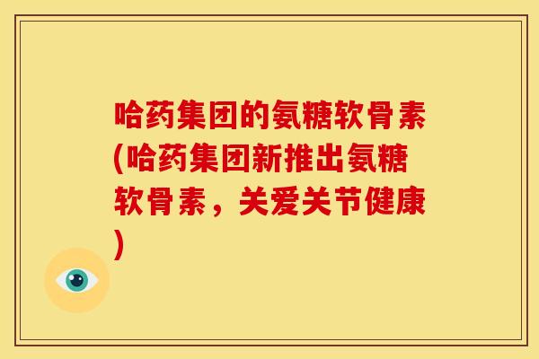 哈药集团的氨糖软骨素(哈药集团新推出氨糖软骨素，关爱关节健康)