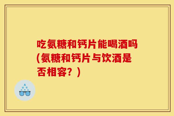 吃氨糖和钙片能喝酒吗(氨糖和钙片与饮酒是否相容?)-第1张图片-关节骑士 吃氨糖和钙片能喝酒吗(氨糖和钙片与饮酒是否相容?)-第1张图片-关节骑士