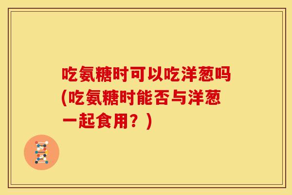 吃氨糖时可以吃洋葱吗(吃氨糖时能否与洋葱一起食用？)-第1张图片-关节骑士